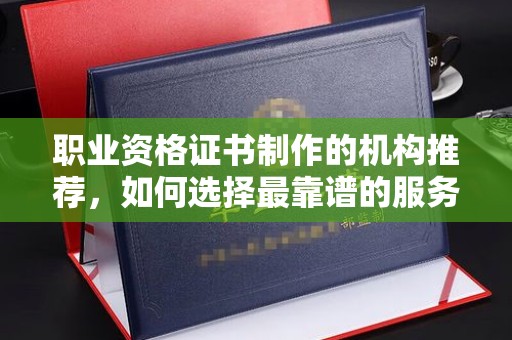 郁南职业资格证书制作的机构推荐，如何选择最靠谱的服务商？